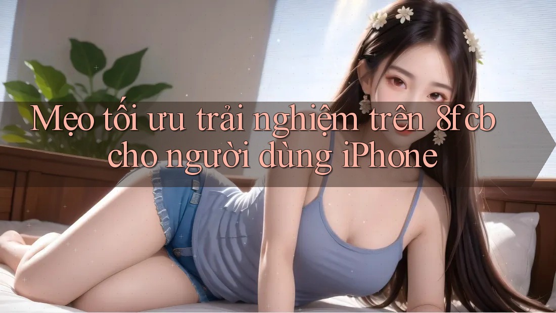 Mẹo tối ưu trải nghiệm trên 8fcb cho người dùng iPhone Mẹo tối ưu trải nghiệm trên 8fcb cho người dùng iPhone