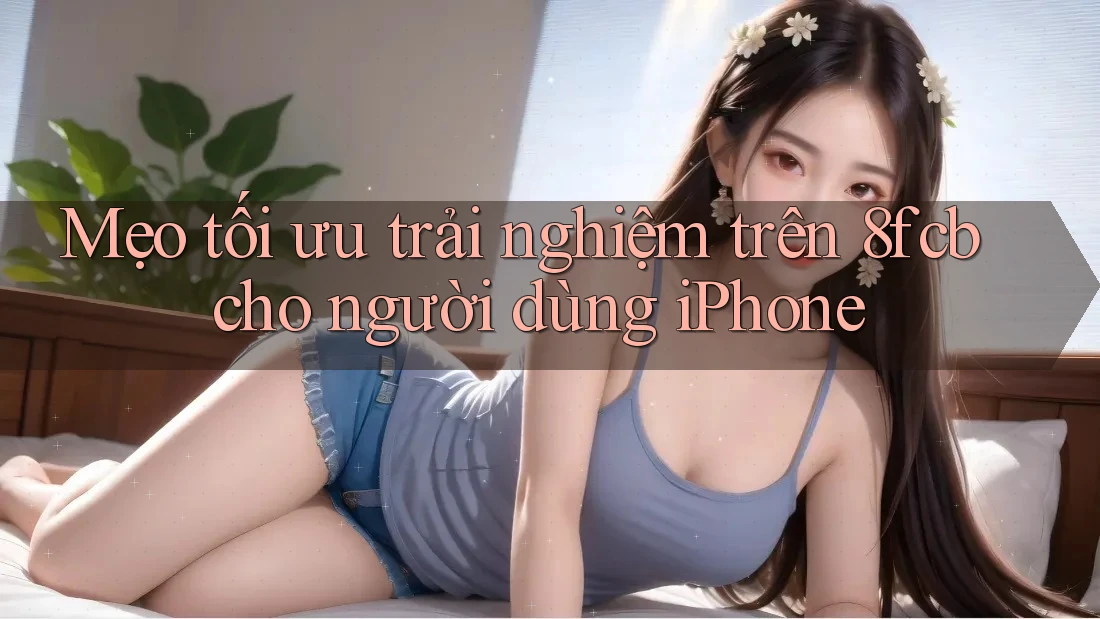 Mẹo tối ưu trải nghiệm trên 8fcb cho người dùng iPhone Mẹo tối ưu trải nghiệm trên 8fcb cho người dùng iPhone