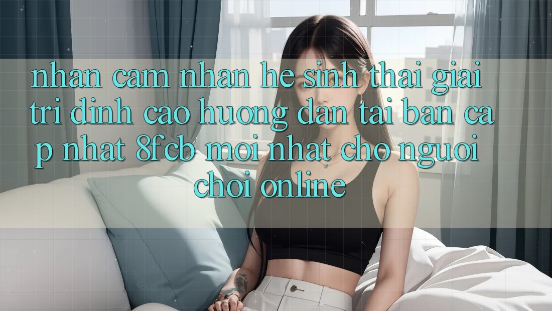 Nhận cảm nhận Hệ Sinh Thái Giải Trí Đỉnh Cao: Hướng dẫn Tải Bản Cập Nhật 8fcb Mới Nhất Cho Người chơi Online Nhận cảm nhận Hệ Sinh Thái Giải Trí Đỉnh Cao: Hướng dẫn Tải Bản Cập Nhật 8fcb Mới Nhất Cho Người chơi Online