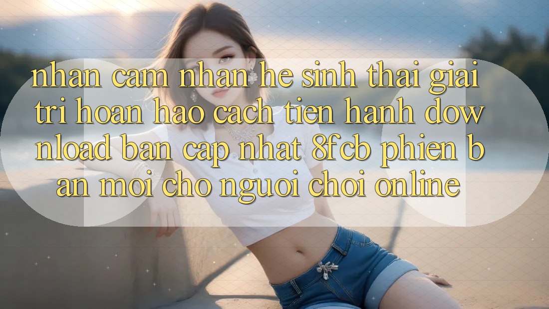 Nhận cảm nhận Hệ Sinh Thái Giải Trí Hoàn hảo: Cách tiến hành Download Bản Cập Nhật 8fcb Phiên bản mới Cho Người Chơi Online