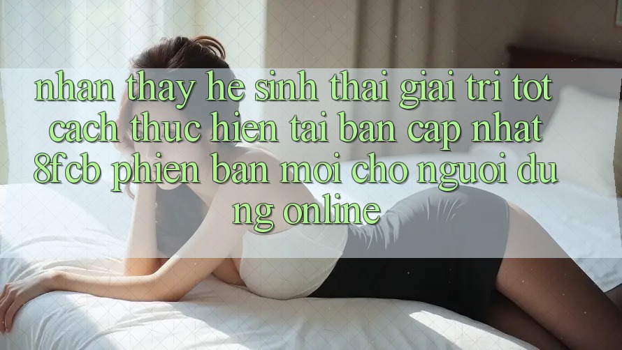Nhận thấy Hệ Sinh Thái Giải Trí Tốt: Cách thực hiện Tải Bản Cập Nhật 8fcb Phiên bản mới Cho Người dùng Online Nhận thấy Hệ Sinh Thái Giải Trí Tốt: Cách thực hiện Tải Bản Cập Nhật 8fcb Phiên bản mới Cho Người dùng Online