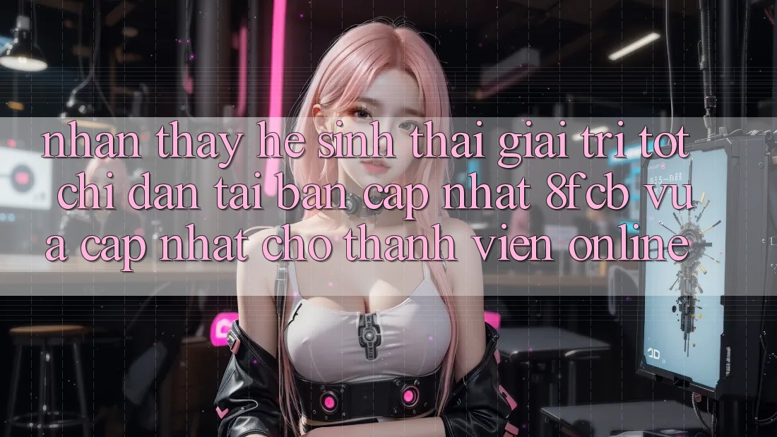 Nhận thấy Hệ Sinh Thái Giải Trí Tốt: Chỉ dẫn Tải Bản Cập Nhật 8fcb Vừa cập nhật Cho Thành viên Online