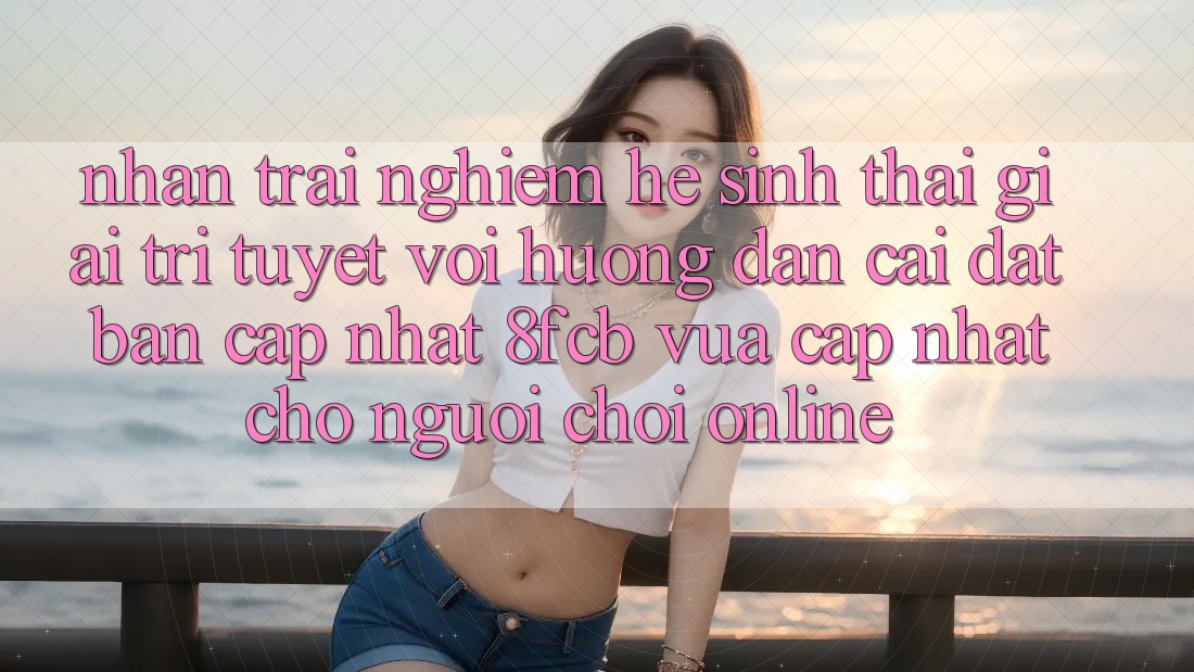 Nhận trải nghiệm Hệ Sinh Thái Giải Trí Tuyệt vời: Hướng Dẫn Cài đặt Bản Cập Nhật 8fcb Vừa cập nhật Cho Người Chơi Online