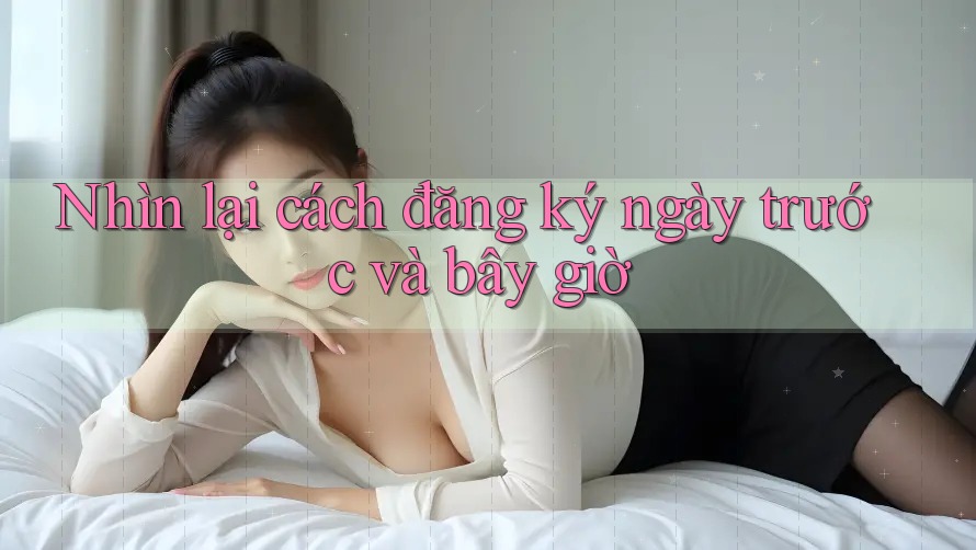 Nhìn lại cách đăng ký ngày trước và bây giờ Nhìn lại cách đăng ký ngày trước và bây giờ