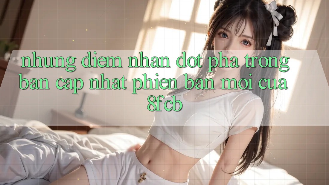 Những Điểm Nhấn Đột Phá Trong Bản Cập Nhật Phiên bản mới Của 8fcb Những Điểm Nhấn Đột Phá Trong Bản Cập Nhật Phiên bản mới Của 8fcb