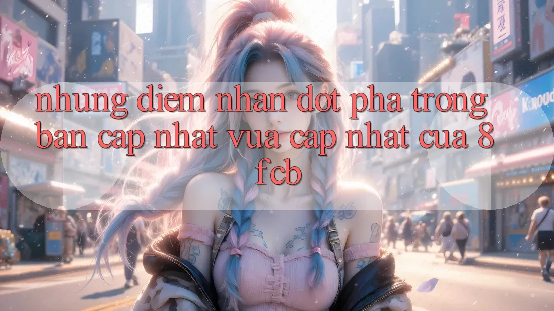 Những Điểm Nhấn Đột Phá Trong Bản Cập Nhật Vừa cập nhật Của 8fcb Những Điểm Nhấn Đột Phá Trong Bản Cập Nhật Vừa cập nhật Của 8fcb
