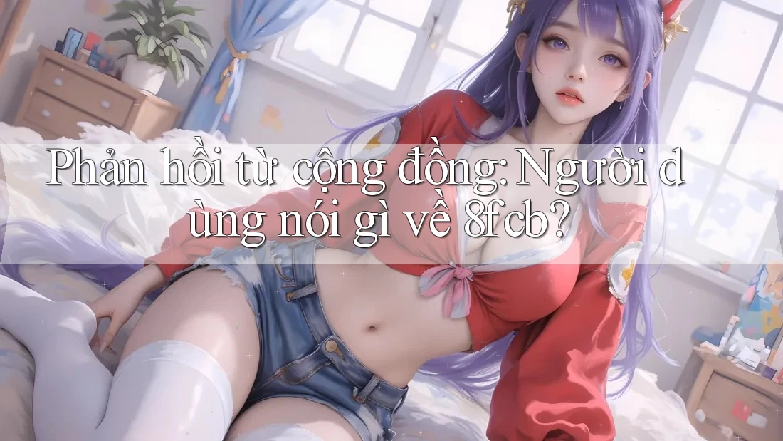 Phản hồi từ cộng đồng: Người dùng nói gì về 8fcb? Phản hồi từ cộng đồng: Người dùng nói gì về 8fcb?