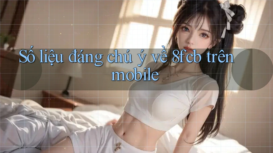 Số liệu đáng chú ý về 8fcb trên mobile Số liệu đáng chú ý về 8fcb trên mobile