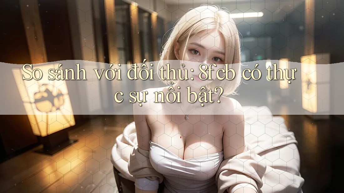 So sánh với đối thủ: 8fcb có thực sự nổi bật? So sánh với đối thủ: 8fcb có thực sự nổi bật?