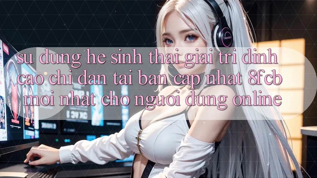 Sử dụng Hệ Sinh Thái Giải Trí Đỉnh Cao: Chỉ dẫn Tải Bản Cập Nhật 8fcb Mới Nhất Cho Người dùng Online Sử dụng Hệ Sinh Thái Giải Trí Đỉnh Cao: Chỉ dẫn Tải Bản Cập Nhật 8fcb Mới Nhất Cho Người dùng Online
