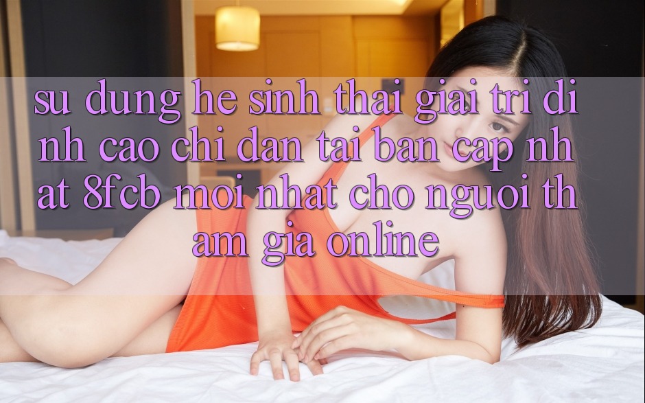 Sử dụng Hệ Sinh Thái Giải Trí Đỉnh Cao: Chỉ dẫn Tải Bản Cập Nhật 8fcb Mới Nhất Cho Người tham gia Online Sử dụng Hệ Sinh Thái Giải Trí Đỉnh Cao: Chỉ dẫn Tải Bản Cập Nhật 8fcb Mới Nhất Cho Người tham gia Online