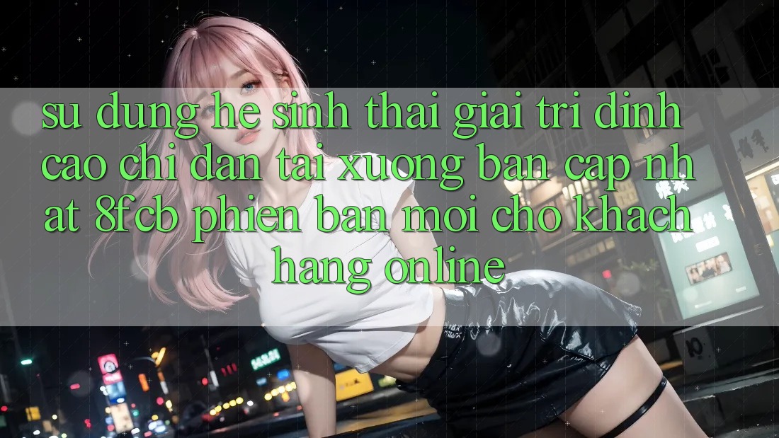 Sử dụng Hệ Sinh Thái Giải Trí Đỉnh Cao: Chỉ dẫn Tải xuống Bản Cập Nhật 8fcb Phiên bản mới Cho Khách hàng Online Sử dụng Hệ Sinh Thái Giải Trí Đỉnh Cao: Chỉ dẫn Tải xuống Bản Cập Nhật 8fcb Phiên bản mới Cho Khách hàng Online