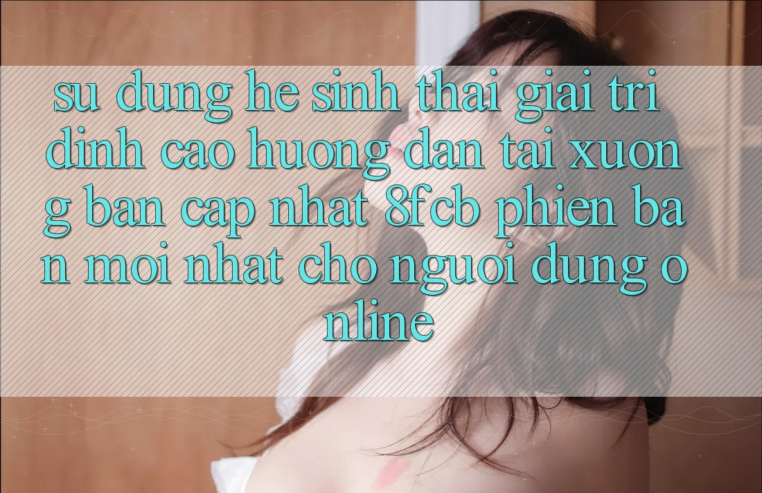 Sử dụng Hệ Sinh Thái Giải Trí Đỉnh Cao: Hướng Dẫn Tải xuống Bản Cập Nhật 8fcb Phiên bản mới Nhất Cho Người dùng Online Sử dụng Hệ Sinh Thái Giải Trí Đỉnh Cao: Hướng Dẫn Tải xuống Bản Cập Nhật 8fcb Phiên bản mới Nhất Cho Người dùng Online