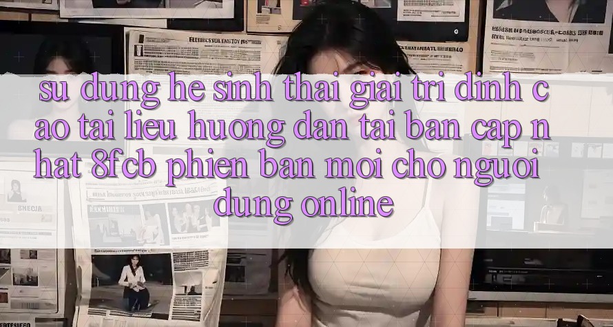 Sử dụng Hệ Sinh Thái Giải Trí Đỉnh Cao: Tài liệu hướng dẫn Tải Bản Cập Nhật 8fcb Phiên bản mới Cho Người dùng Online Sử dụng Hệ Sinh Thái Giải Trí Đỉnh Cao: Tài liệu hướng dẫn Tải Bản Cập Nhật 8fcb Phiên bản mới Cho Người dùng Online