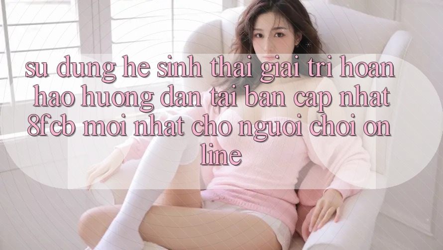 Sử dụng Hệ Sinh Thái Giải Trí Hoàn hảo: Hướng Dẫn Tải Bản Cập Nhật 8fcb Mới Nhất Cho Người Chơi Online Sử dụng Hệ Sinh Thái Giải Trí Hoàn hảo: Hướng Dẫn Tải Bản Cập Nhật 8fcb Mới Nhất Cho Người Chơi Online