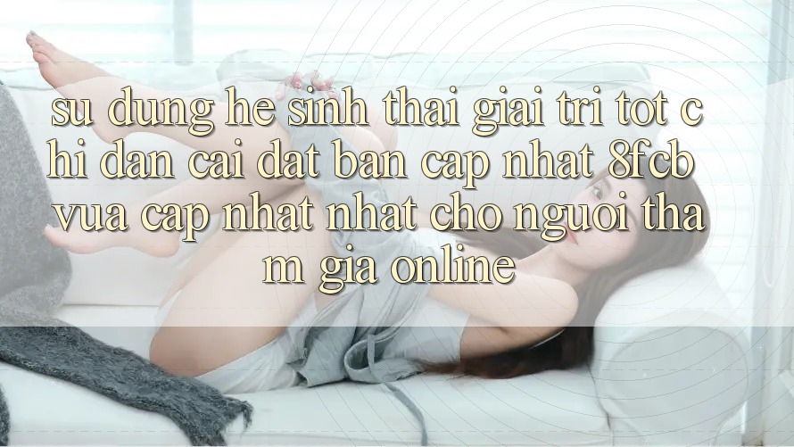 Sử dụng Hệ Sinh Thái Giải Trí Tốt: Chỉ dẫn Cài đặt Bản Cập Nhật 8fcb Vừa cập nhật Nhất Cho Người tham gia Online Sử dụng Hệ Sinh Thái Giải Trí Tốt: Chỉ dẫn Cài đặt Bản Cập Nhật 8fcb Vừa cập nhật Nhất Cho Người tham gia Online