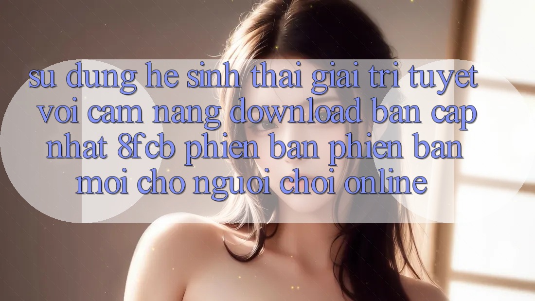 Sử dụng Hệ Sinh Thái Giải Trí Tuyệt vời: Cẩm nang Download Bản Cập Nhật 8fcb Phiên bản phiên bản mới Cho Người Chơi Online