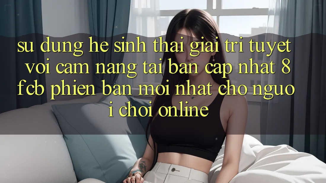 Sử dụng Hệ Sinh Thái Giải Trí Tuyệt vời: Cẩm nang Tải Bản Cập Nhật 8fcb Phiên bản mới Nhất Cho Người Chơi Online Sử dụng Hệ Sinh Thái Giải Trí Tuyệt vời: Cẩm nang Tải Bản Cập Nhật 8fcb Phiên bản mới Nhất Cho Người Chơi Online