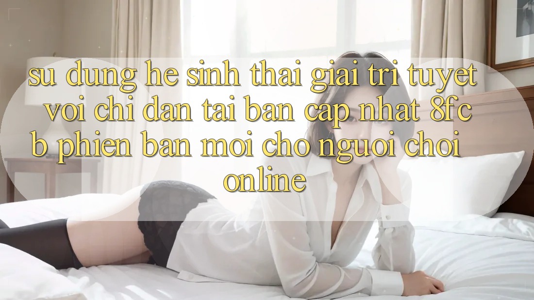 Sử dụng Hệ Sinh Thái Giải Trí Tuyệt vời: Chỉ dẫn Tải Bản Cập Nhật 8fcb Phiên bản mới Cho Người Chơi Online