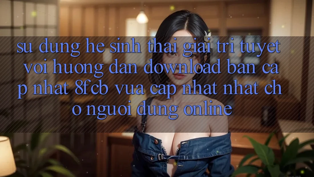 Sử dụng Hệ Sinh Thái Giải Trí Tuyệt vời: Hướng Dẫn Download Bản Cập Nhật 8fcb Vừa cập nhật Nhất Cho Người dùng Online Sử dụng Hệ Sinh Thái Giải Trí Tuyệt vời: Hướng Dẫn Download Bản Cập Nhật 8fcb Vừa cập nhật Nhất Cho Người dùng Online