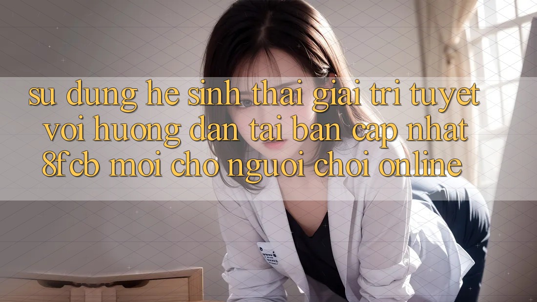 Sử dụng Hệ Sinh Thái Giải Trí Tuyệt vời: Hướng Dẫn Tải Bản Cập Nhật 8fcb Mới Cho Người Chơi Online Sử dụng Hệ Sinh Thái Giải Trí Tuyệt vời: Hướng Dẫn Tải Bản Cập Nhật 8fcb Mới Cho Người Chơi Online
