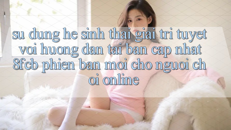 Sử dụng Hệ Sinh Thái Giải Trí Tuyệt vời: Hướng dẫn Tải Bản Cập Nhật 8fcb Phiên bản mới Cho Người Chơi Online Sử dụng Hệ Sinh Thái Giải Trí Tuyệt vời: Hướng dẫn Tải Bản Cập Nhật 8fcb Phiên bản mới Cho Người Chơi Online