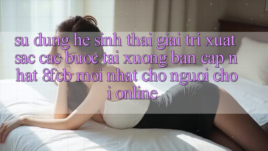 Sử dụng Hệ Sinh Thái Giải Trí Xuất sắc: Các bước Tải xuống Bản Cập Nhật 8fcb Mới Nhất Cho Người chơi Online Sử dụng Hệ Sinh Thái Giải Trí Xuất sắc: Các bước Tải xuống Bản Cập Nhật 8fcb Mới Nhất Cho Người chơi Online