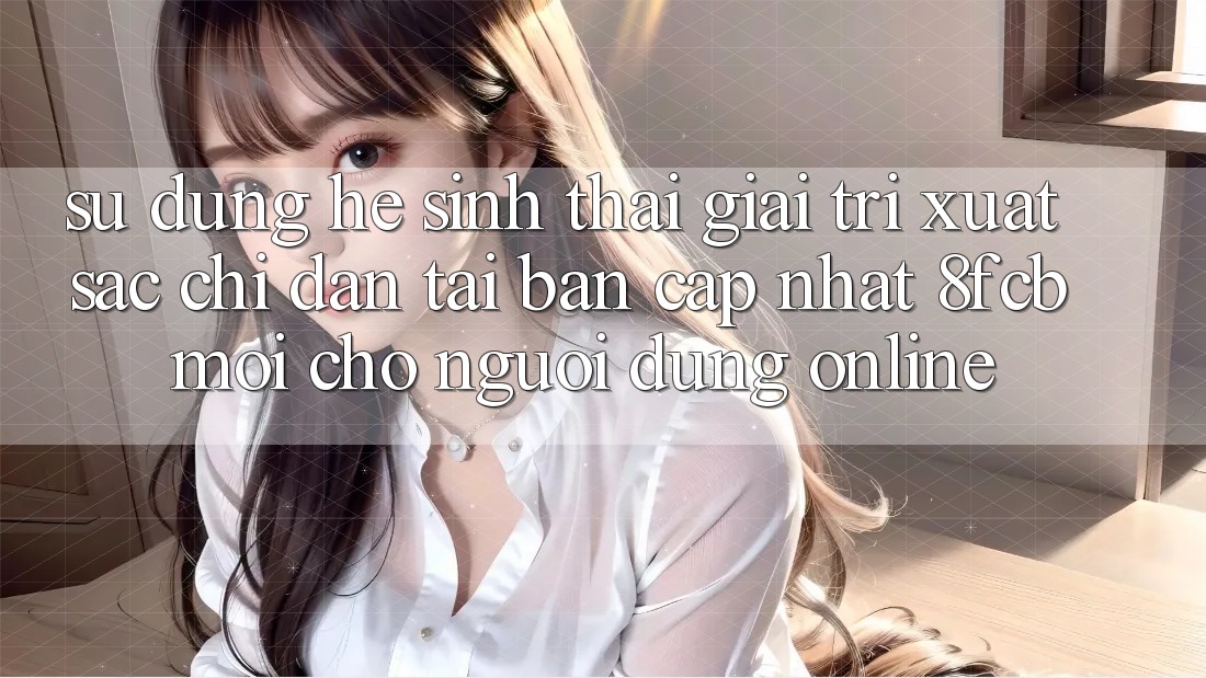 Sử dụng Hệ Sinh Thái Giải Trí Xuất sắc: Chỉ dẫn Tải Bản Cập Nhật 8fcb Mới Cho Người dùng Online