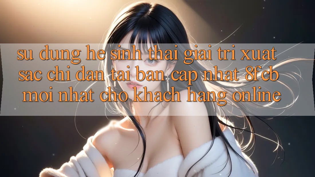 Sử dụng Hệ Sinh Thái Giải Trí Xuất sắc: Chỉ dẫn Tải Bản Cập Nhật 8fcb Mới Nhất Cho Khách hàng Online
