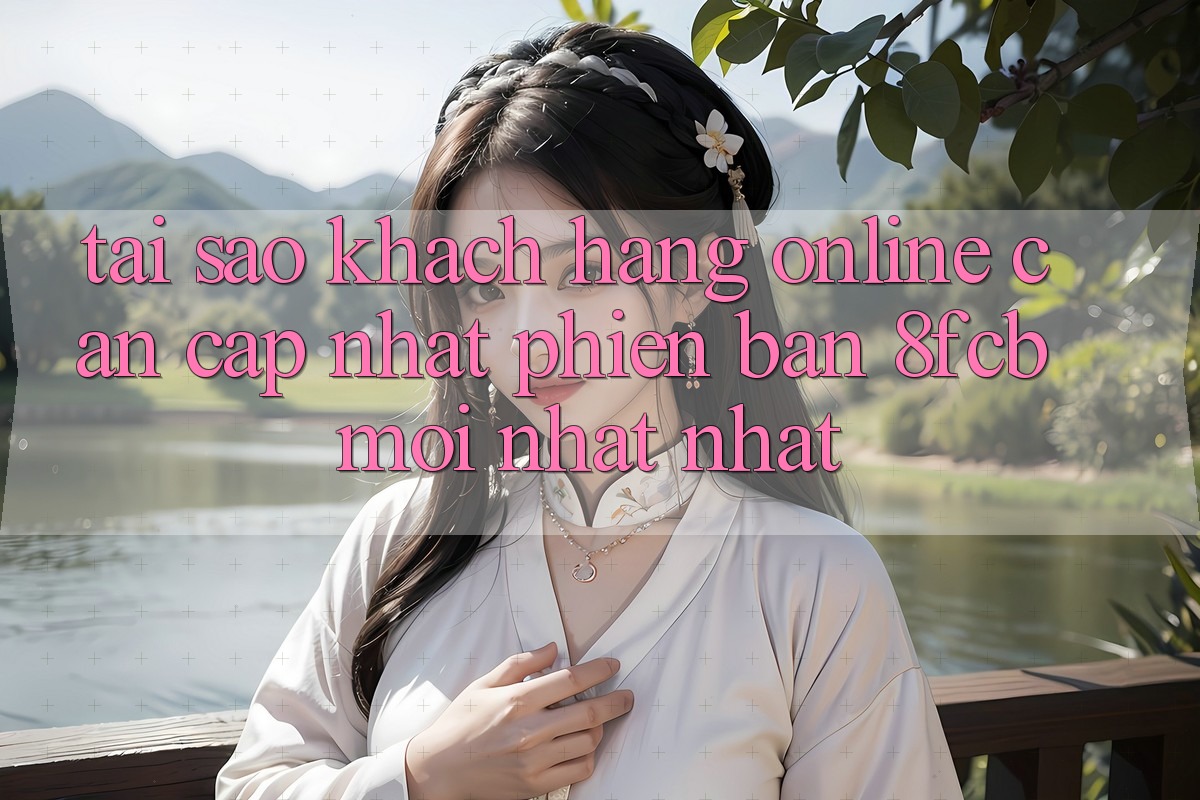 Tại Sao Khách hàng Online Cần Cập Nhật Phiên Bản 8fcb Mới nhất Nhất? Tại Sao Khách hàng Online Cần Cập Nhật Phiên Bản 8fcb Mới nhất Nhất?