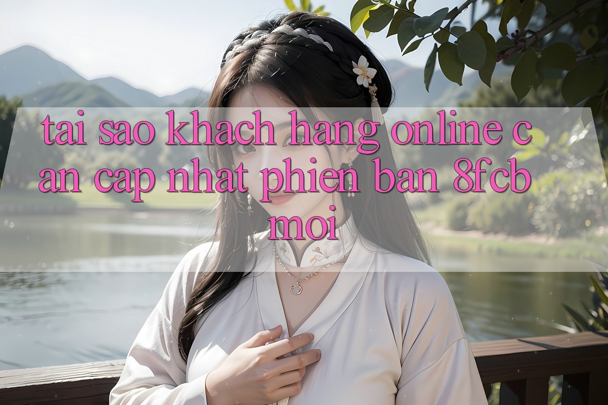 Tại Sao Khách hàng Online Cần Cập Nhật Phiên Bản 8fcb Mới? Tại Sao Khách hàng Online Cần Cập Nhật Phiên Bản 8fcb Mới?