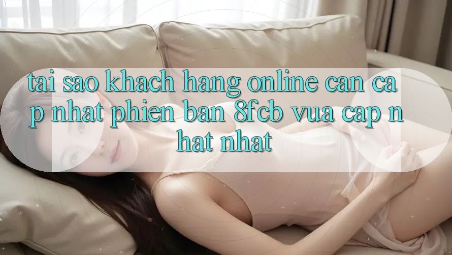 Tại Sao Khách hàng Online Cần Cập Nhật Phiên Bản 8fcb Vừa cập nhật Nhất?