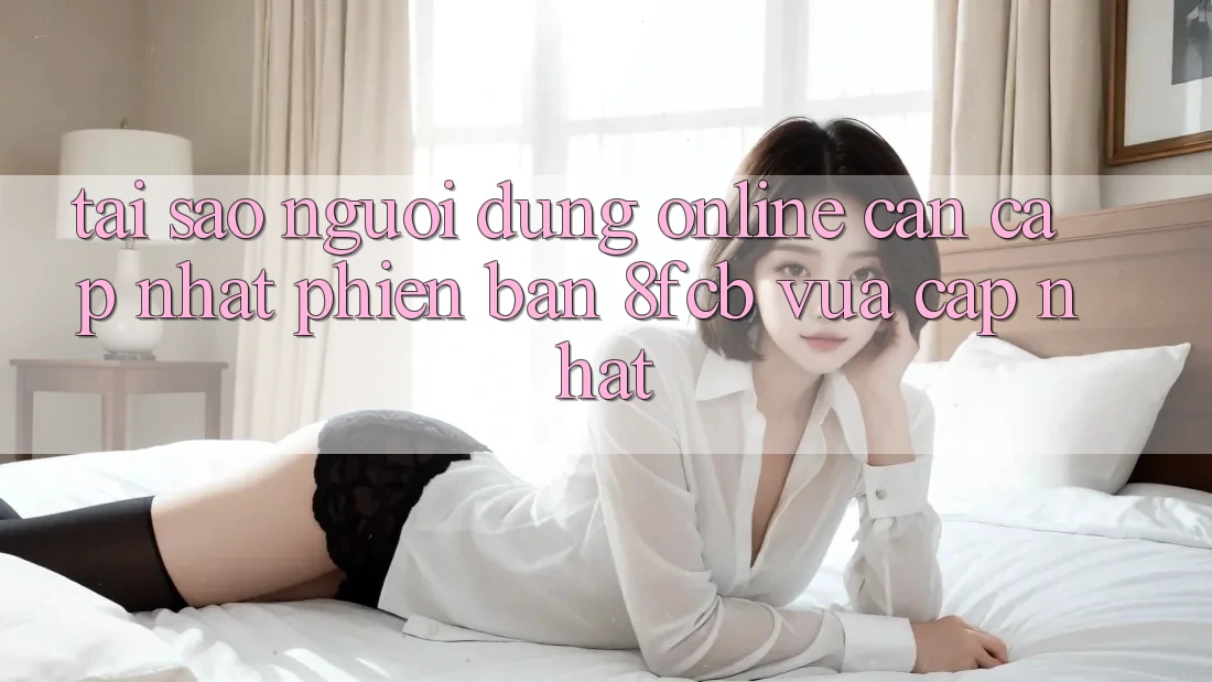 Tại Sao Người dùng Online Cần Cập Nhật Phiên Bản 8fcb Vừa cập nhật?