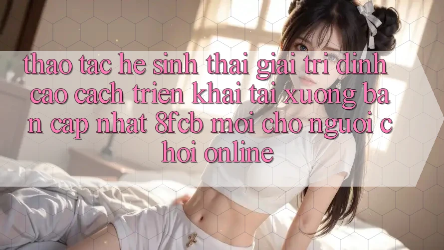 Thao tác Hệ Sinh Thái Giải Trí Đỉnh Cao: Cách triển khai Tải xuống Bản Cập Nhật 8fcb Mới Cho Người Chơi Online Thao tác Hệ Sinh Thái Giải Trí Đỉnh Cao: Cách triển khai Tải xuống Bản Cập Nhật 8fcb Mới Cho Người Chơi Online