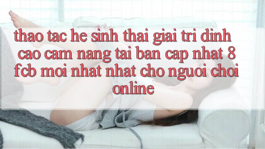 Thao tác Hệ Sinh Thái Giải Trí Đỉnh Cao: Cẩm nang Tải Bản Cập Nhật 8fcb Mới nhất Nhất Cho Người Chơi Online Thao tác Hệ Sinh Thái Giải Trí Đỉnh Cao: Cẩm nang Tải Bản Cập Nhật 8fcb Mới nhất Nhất Cho Người Chơi Online