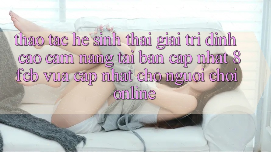 Thao tác Hệ Sinh Thái Giải Trí Đỉnh Cao: Cẩm nang Tải Bản Cập Nhật 8fcb Vừa cập nhật Cho Người Chơi Online
