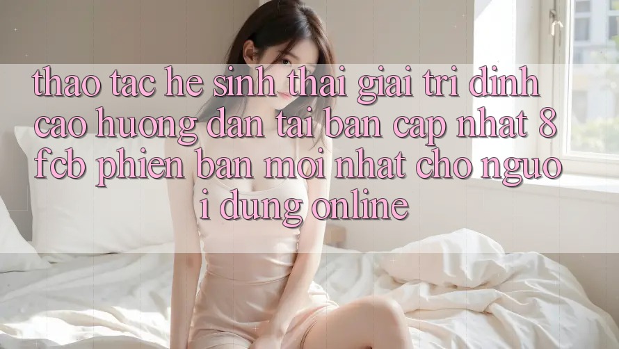 Thao tác Hệ Sinh Thái Giải Trí Đỉnh Cao: Hướng Dẫn Tải Bản Cập Nhật 8fcb Phiên bản mới Nhất Cho Người dùng Online Thao tác Hệ Sinh Thái Giải Trí Đỉnh Cao: Hướng Dẫn Tải Bản Cập Nhật 8fcb Phiên bản mới Nhất Cho Người dùng Online