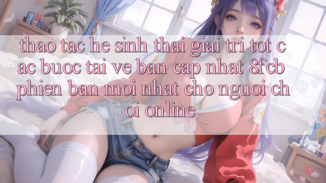 Thao tác Hệ Sinh Thái Giải Trí Tốt: Các bước Tải về Bản Cập Nhật 8fcb Phiên bản mới Nhất Cho Người Chơi Online Thao tác Hệ Sinh Thái Giải Trí Tốt: Các bước Tải về Bản Cập Nhật 8fcb Phiên bản mới Nhất Cho Người Chơi Online