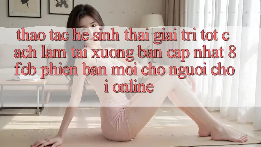 Thao tác Hệ Sinh Thái Giải Trí Tốt: Cách làm Tải xuống Bản Cập Nhật 8fcb Phiên bản mới Cho Người Chơi Online Thao tác Hệ Sinh Thái Giải Trí Tốt: Cách làm Tải xuống Bản Cập Nhật 8fcb Phiên bản mới Cho Người Chơi Online