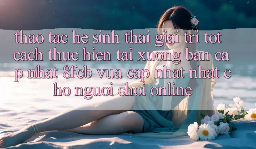 Thao tác Hệ Sinh Thái Giải Trí Tốt: Cách thực hiện Tải xuống Bản Cập Nhật 8fcb Vừa cập nhật Nhất Cho Người Chơi Online