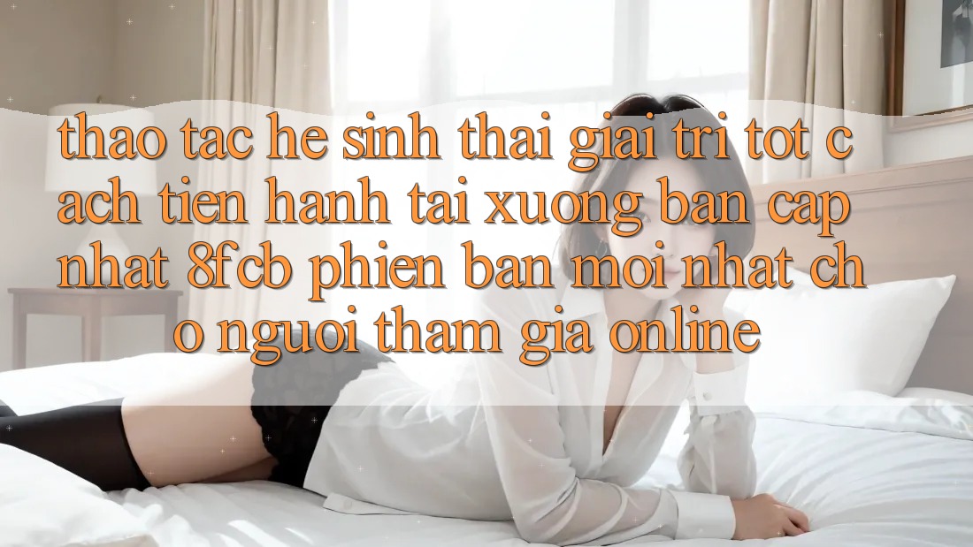 Thao tác Hệ Sinh Thái Giải Trí Tốt: Cách tiến hành Tải xuống Bản Cập Nhật 8fcb Phiên bản mới Nhất Cho Người tham gia Online Thao tác Hệ Sinh Thái Giải Trí Tốt: Cách tiến hành Tải xuống Bản Cập Nhật 8fcb Phiên bản mới Nhất Cho Người tham gia Online