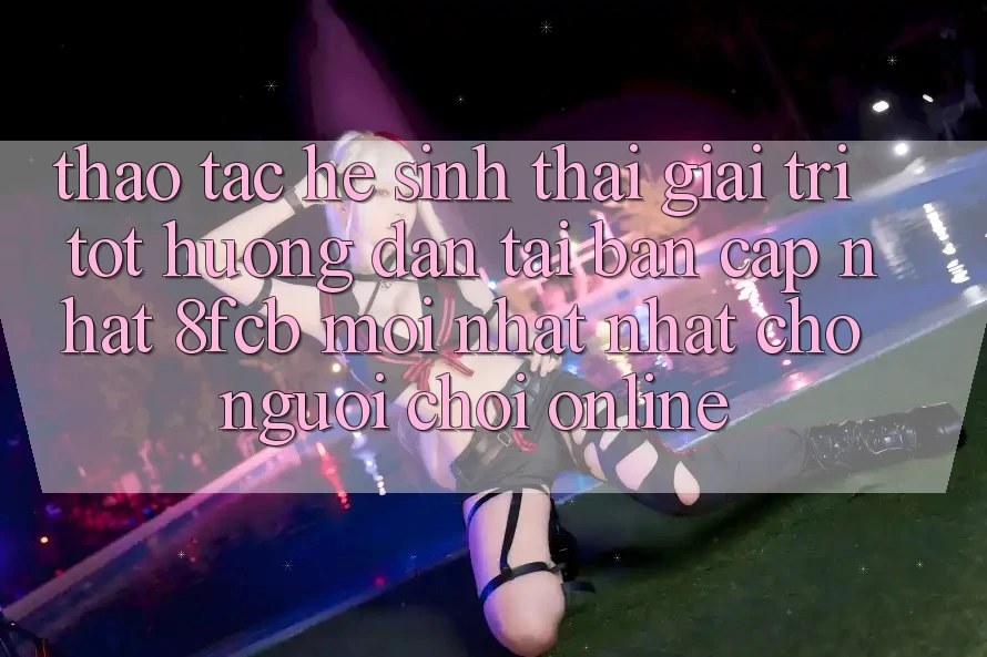 Thao tác Hệ Sinh Thái Giải Trí Tốt: Hướng Dẫn Tải Bản Cập Nhật 8fcb Mới nhất Nhất Cho Người Chơi Online