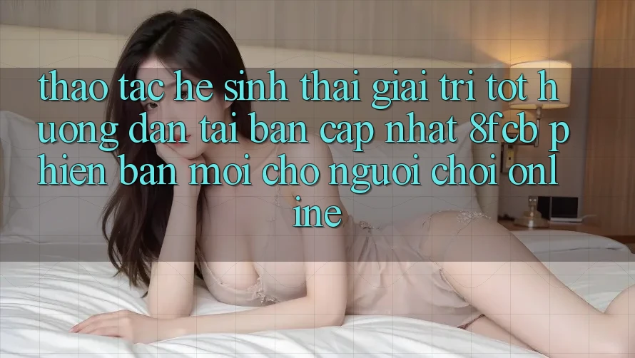 Thao tác Hệ Sinh Thái Giải Trí Tốt: Hướng Dẫn Tải Bản Cập Nhật 8fcb Phiên bản mới Cho Người Chơi Online Thao tác Hệ Sinh Thái Giải Trí Tốt: Hướng Dẫn Tải Bản Cập Nhật 8fcb Phiên bản mới Cho Người Chơi Online