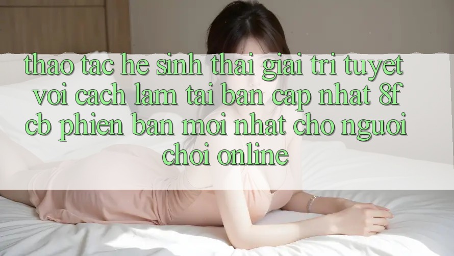 Thao tác Hệ Sinh Thái Giải Trí Tuyệt vời: Cách làm Tải Bản Cập Nhật 8fcb Phiên bản mới Nhất Cho Người Chơi Online Thao tác Hệ Sinh Thái Giải Trí Tuyệt vời: Cách làm Tải Bản Cập Nhật 8fcb Phiên bản mới Nhất Cho Người Chơi Online