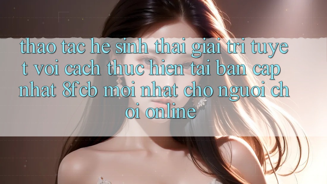 Thao tác Hệ Sinh Thái Giải Trí Tuyệt vời: Cách thực hiện Tải Bản Cập Nhật 8fcb Mới Nhất Cho Người Chơi Online
