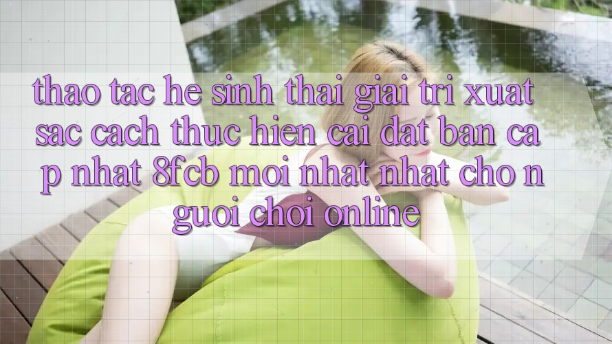 Thao tác Hệ Sinh Thái Giải Trí Xuất sắc: Cách thực hiện Cài đặt Bản Cập Nhật 8fcb Mới nhất Nhất Cho Người Chơi Online Thao tác Hệ Sinh Thái Giải Trí Xuất sắc: Cách thực hiện Cài đặt Bản Cập Nhật 8fcb Mới nhất Nhất Cho Người Chơi Online