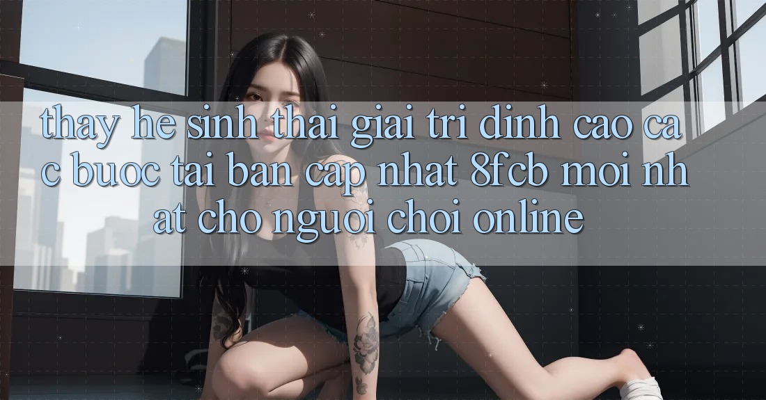 Thấy Hệ Sinh Thái Giải Trí Đỉnh Cao: Các bước Tải Bản Cập Nhật 8fcb Mới Nhất Cho Người Chơi Online Thấy Hệ Sinh Thái Giải Trí Đỉnh Cao: Các bước Tải Bản Cập Nhật 8fcb Mới Nhất Cho Người Chơi Online
