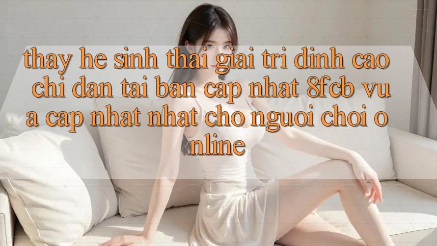 Thấy Hệ Sinh Thái Giải Trí Đỉnh Cao: Chỉ dẫn Tải Bản Cập Nhật 8fcb Vừa cập nhật Nhất Cho Người Chơi Online Thấy Hệ Sinh Thái Giải Trí Đỉnh Cao: Chỉ dẫn Tải Bản Cập Nhật 8fcb Vừa cập nhật Nhất Cho Người Chơi Online