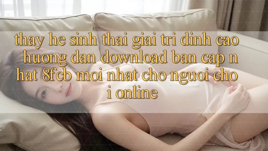 Thấy Hệ Sinh Thái Giải Trí Đỉnh Cao: Hướng Dẫn Download Bản Cập Nhật 8fcb Mới nhất Cho Người Chơi Online Thấy Hệ Sinh Thái Giải Trí Đỉnh Cao: Hướng Dẫn Download Bản Cập Nhật 8fcb Mới nhất Cho Người Chơi Online