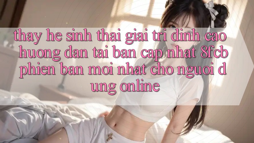 Thấy Hệ Sinh Thái Giải Trí Đỉnh Cao: Hướng Dẫn Tải Bản Cập Nhật 8fcb Phiên bản mới Nhất Cho Người dùng Online Thấy Hệ Sinh Thái Giải Trí Đỉnh Cao: Hướng Dẫn Tải Bản Cập Nhật 8fcb Phiên bản mới Nhất Cho Người dùng Online